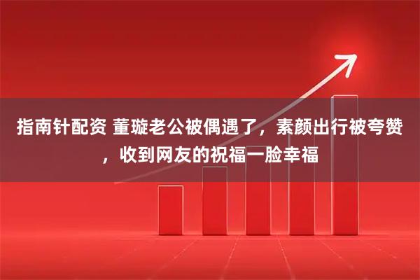 指南针配资 董璇老公被偶遇了，素颜出行被夸赞，收到网友的祝福一脸幸福