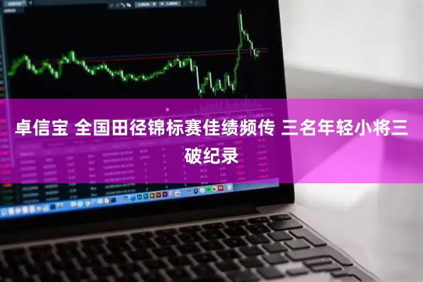 卓信宝 全国田径锦标赛佳绩频传 三名年轻小将三破纪录
