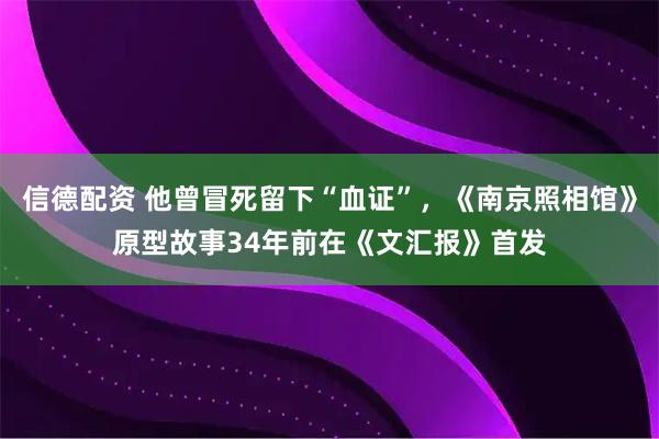 信德配资 他曾冒死留下“血证”，《南京照相馆》原型故事34年前在《文汇报》首发