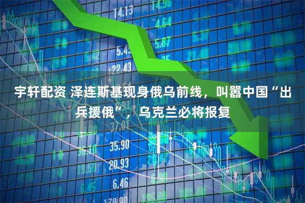 宇轩配资 泽连斯基现身俄乌前线，叫嚣中国“出兵援俄”，乌克兰必将报复