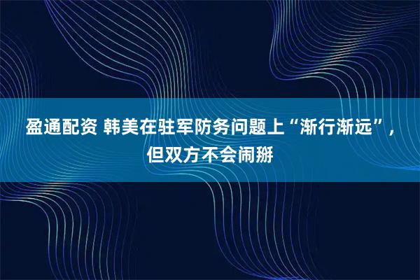 盈通配资 韩美在驻军防务问题上“渐行渐远”，但双方不会闹掰