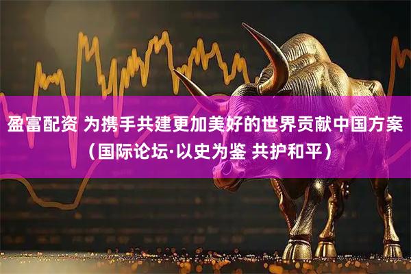 盈富配资 为携手共建更加美好的世界贡献中国方案（国际论坛·以史为鉴 共护和平）
