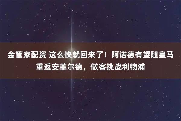 金管家配资 这么快就回来了！阿诺德有望随皇马重返安菲尔德，做客挑战利物浦