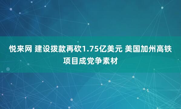 悦来网 建设拨款再砍1.75亿美元 美国加州高铁项目成党争素材