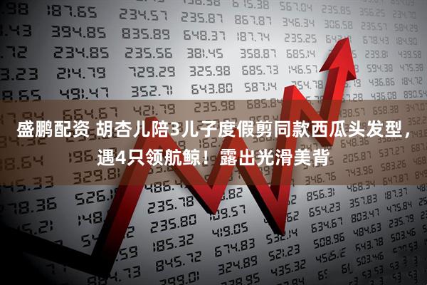 盛鹏配资 胡杏儿陪3儿子度假剪同款西瓜头发型，遇4只领航鲸！露出光滑美背