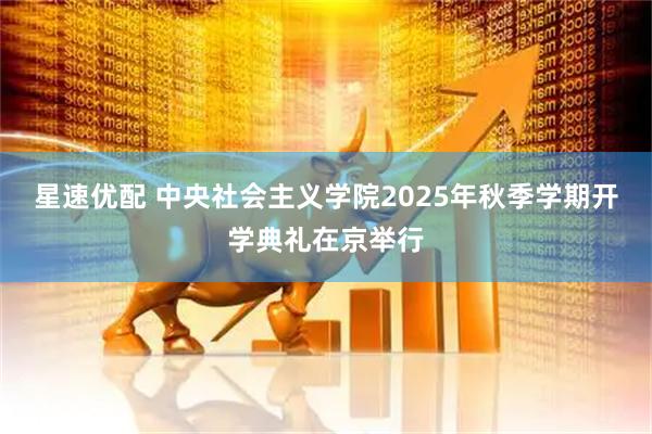 星速优配 中央社会主义学院2025年秋季学期开学典礼在京举行