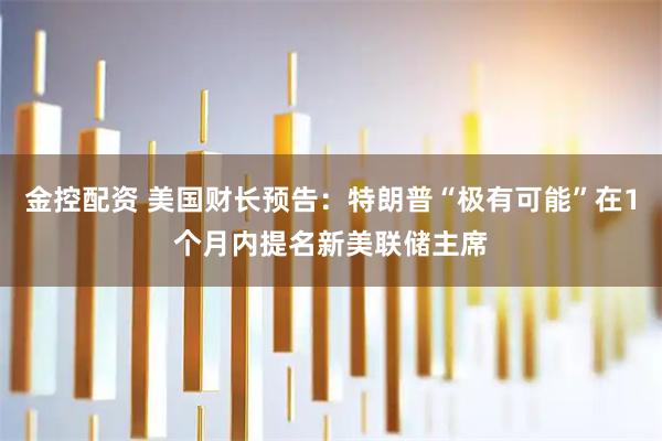 金控配资 美国财长预告：特朗普“极有可能”在1个月内提名新美联储主席