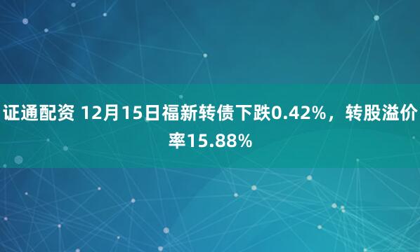 证通配资 12月15日福新转债下跌0.42%，转股溢价率15.88%