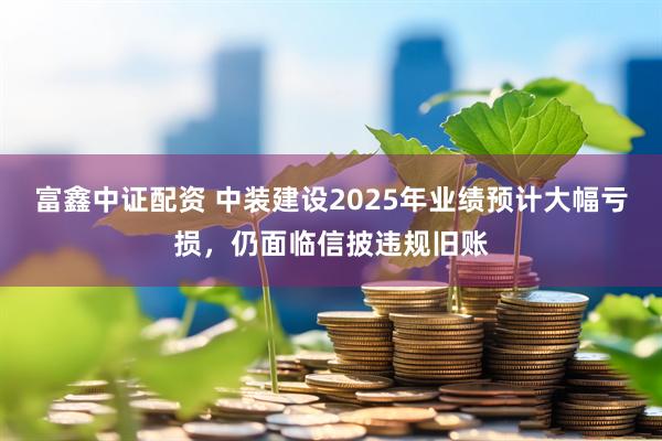 富鑫中证配资 中装建设2025年业绩预计大幅亏损，仍面临信披违规旧账